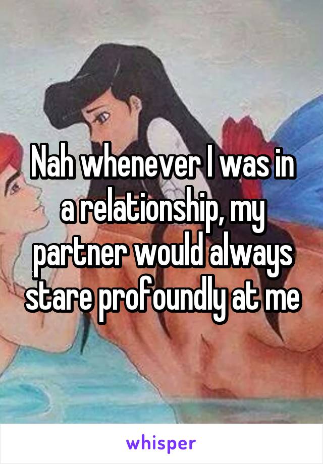 Nah whenever I was in a relationship, my partner would always stare profoundly at me