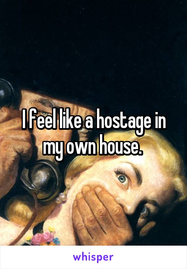 I feel like a hostage in my own house. 