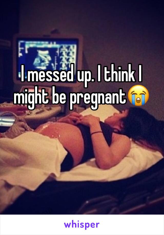 I messed up. I think I might be pregnant😭