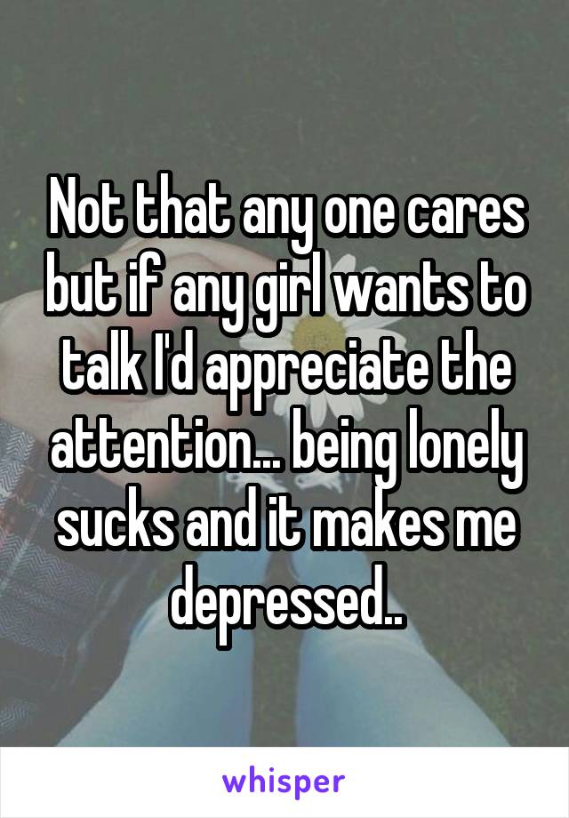 Not that any one cares but if any girl wants to talk I'd appreciate the attention... being lonely sucks and it makes me depressed..