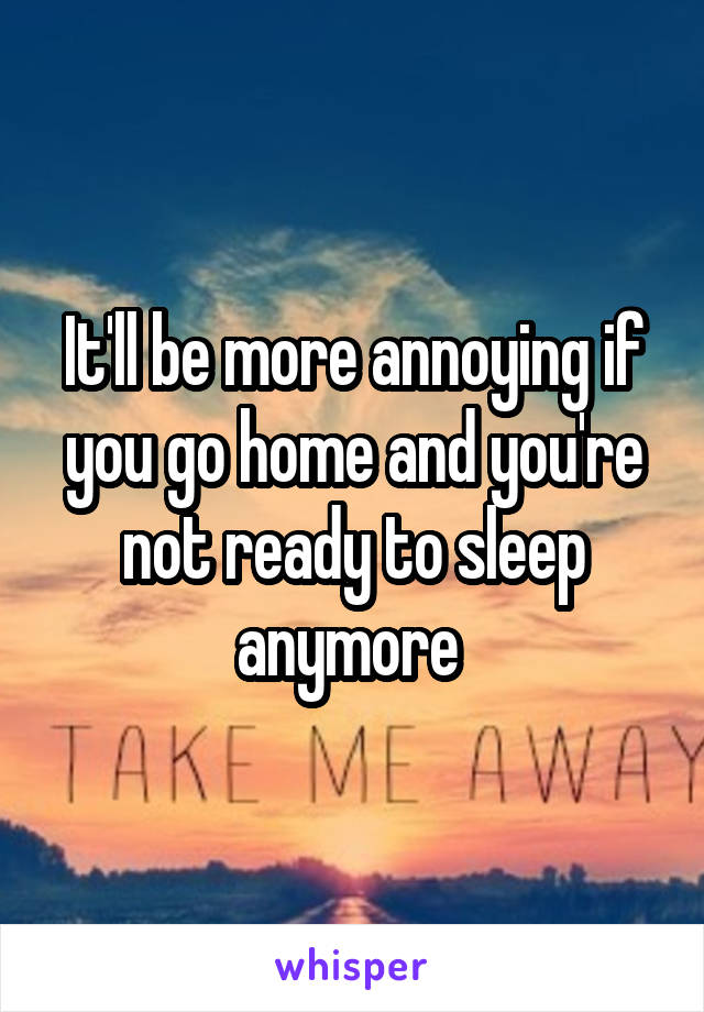 It'll be more annoying if you go home and you're not ready to sleep anymore 