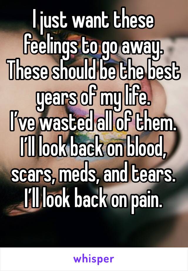 I just want these feelings to go away. These should be the best years of my life. 
I’ve wasted all of them. 
I’ll look back on blood, scars, meds, and tears. 
I’ll look back on pain. 