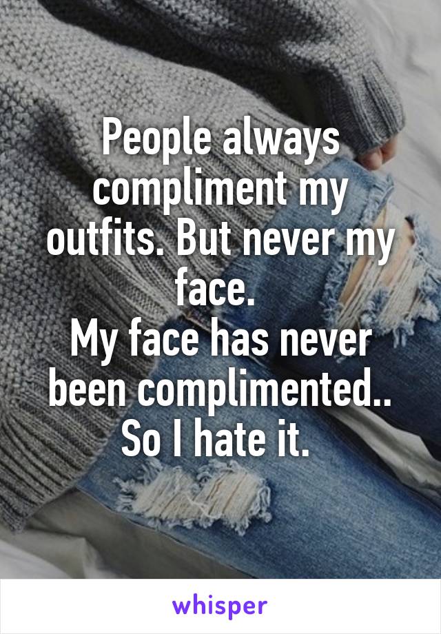 People always compliment my outfits. But never my face. 
My face has never been complimented.. So I hate it. 
