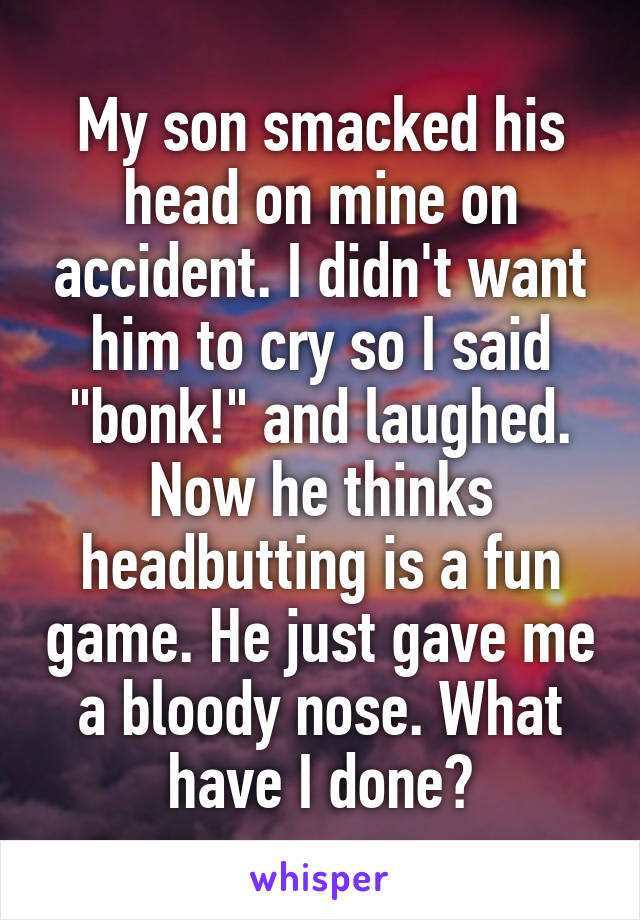 My son smacked his head on mine on accident. I didn't want him to cry so I said "bonk!" and laughed. Now he thinks headbutting is a fun game. He just gave me a bloody nose. What have I done?