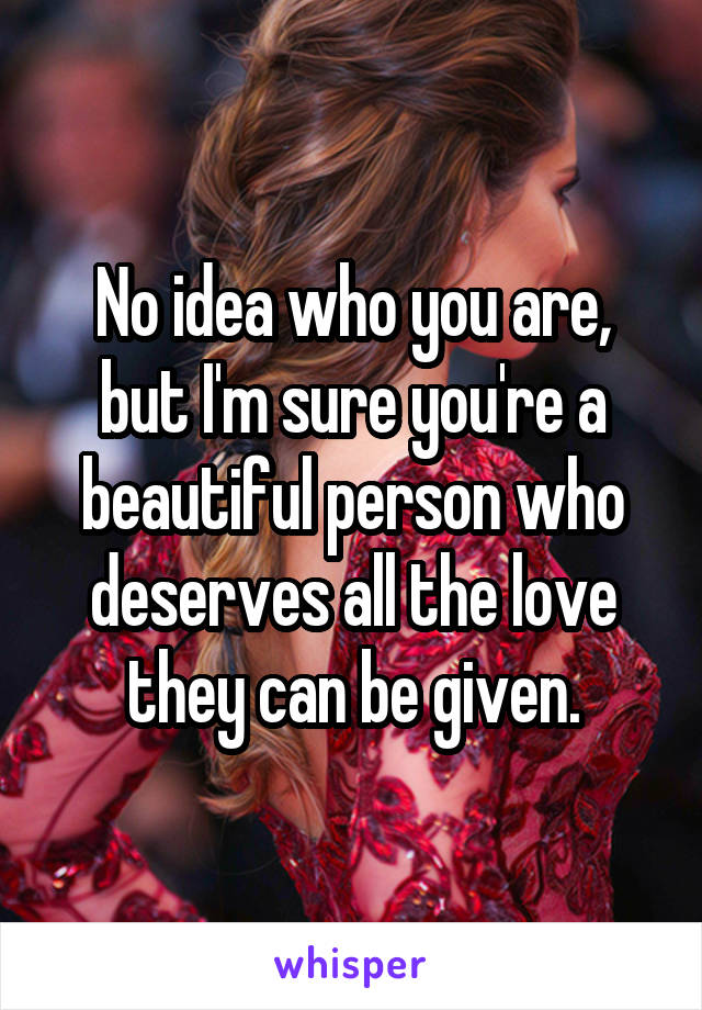 No idea who you are, but I'm sure you're a beautiful person who deserves all the love they can be given.