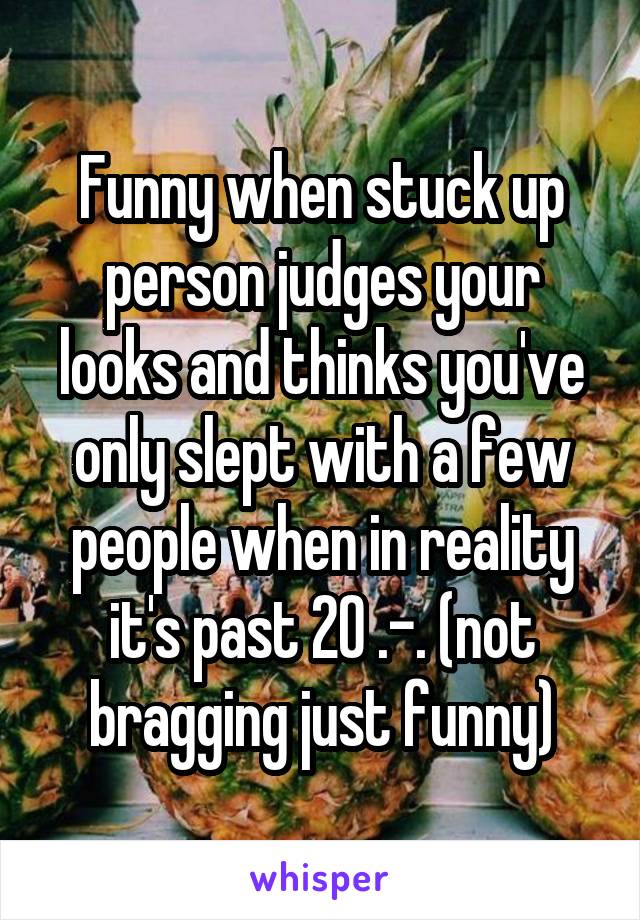 Funny when stuck up person judges your looks and thinks you've only slept with a few people when in reality it's past 20 .-. (not bragging just funny)