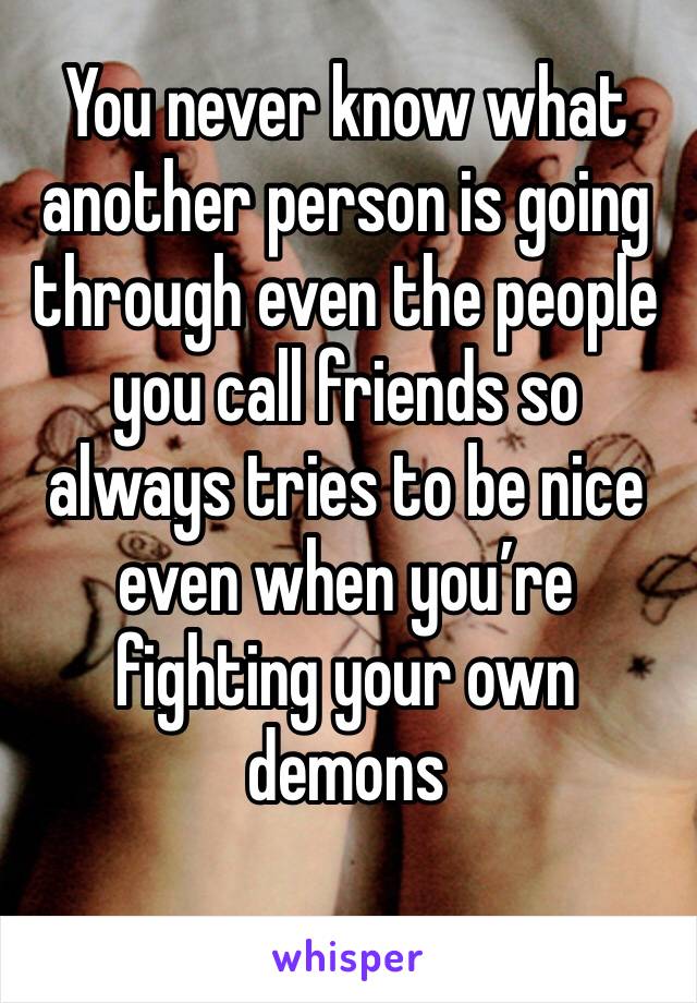 You never know what another person is going through even the people you call friends so always tries to be nice even when you’re fighting your own demons