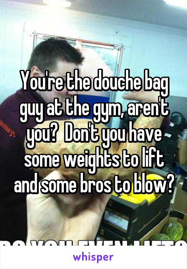 You're the douche bag guy at the gym, aren't you?  Don't you have some weights to lift and some bros to blow?