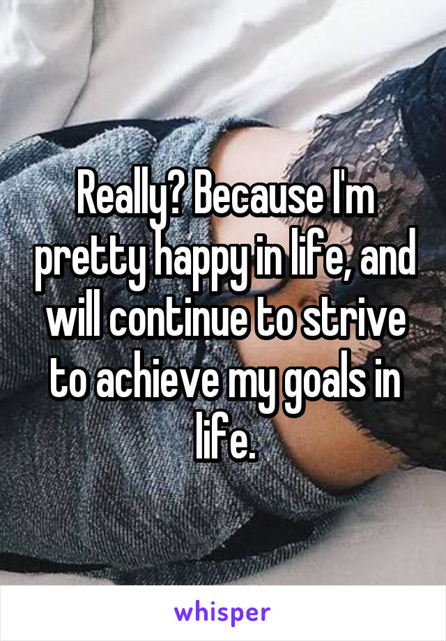 Really? Because I'm pretty happy in life, and will continue to strive to achieve my goals in life.