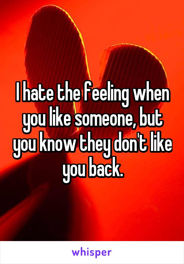 I hate the feeling when you like someone, but you know they don't like you back.