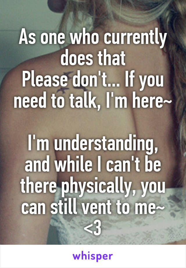 As one who currently does that
Please don't... If you need to talk, I'm here~ 
I'm understanding, and while I can't be there physically, you can still vent to me~ <3