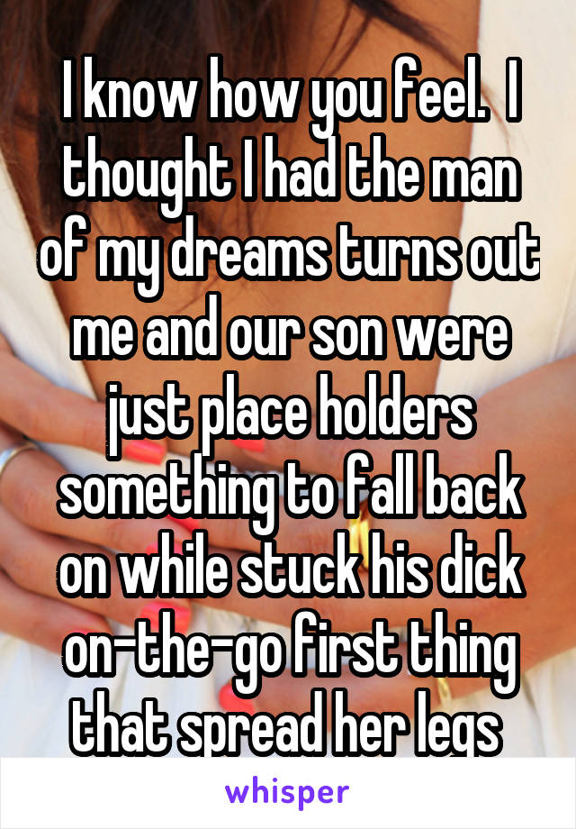 I know how you feel.  I thought I had the man of my dreams turns out me and our son were just place holders something to fall back on while stuck his dick on-the-go first thing that spread her legs 