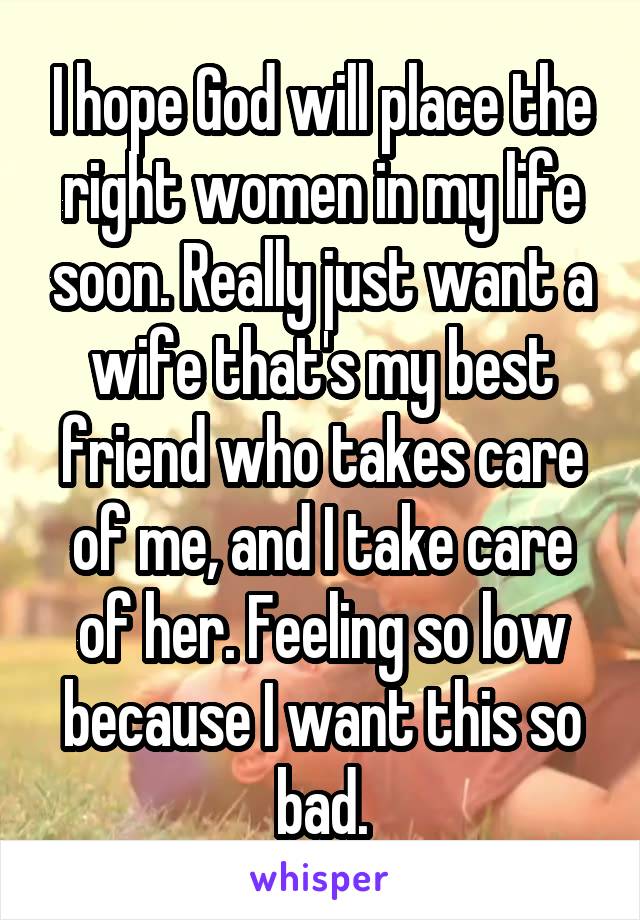 I hope God will place the right women in my life soon. Really just want a wife that's my best friend who takes care of me, and I take care of her. Feeling so low because I want this so bad.