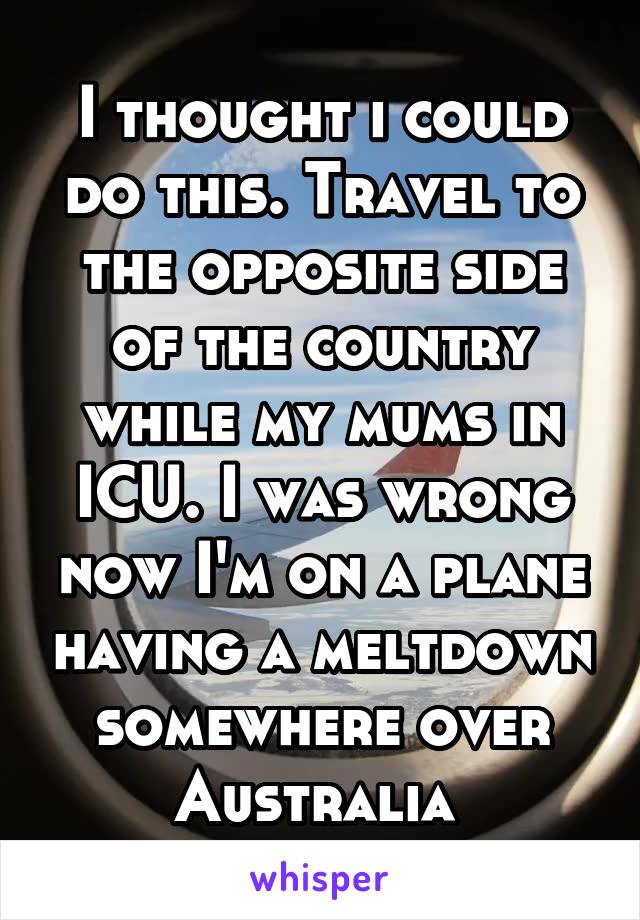 I thought i could do this. Travel to the opposite side of the country while my mums in ICU. I was wrong now I'm on a plane having a meltdown somewhere over Australia 