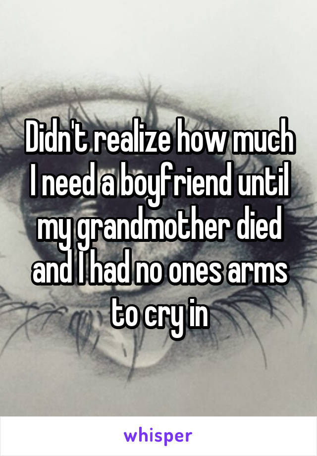 Didn't realize how much I need a boyfriend until my grandmother died and I had no ones arms to cry in