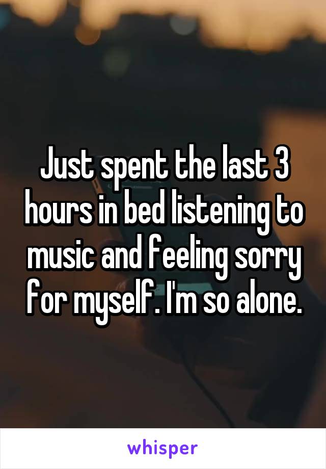 Just spent the last 3 hours in bed listening to music and feeling sorry for myself. I'm so alone.