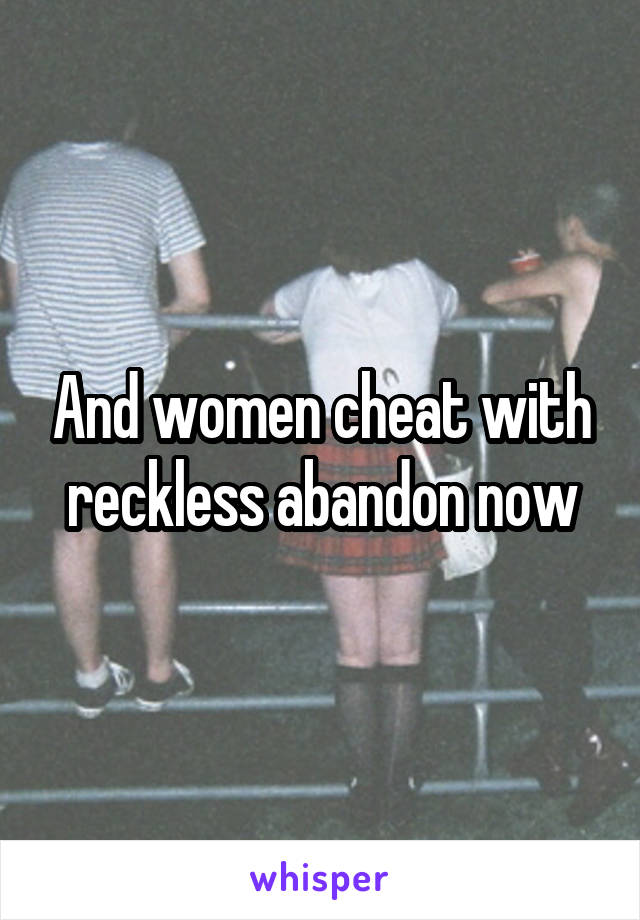 And women cheat with reckless abandon now