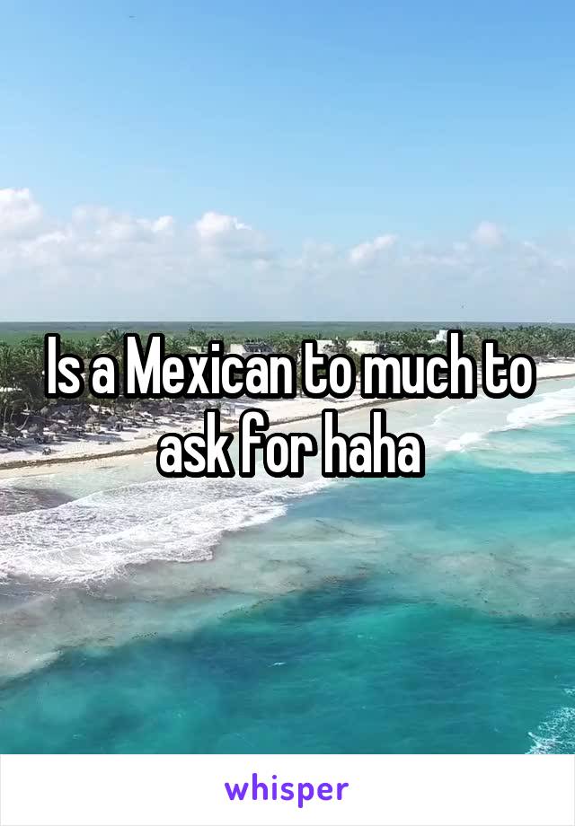 Is a Mexican to much to ask for haha