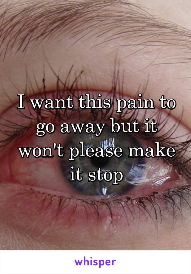 I want this pain to go away but it won't please make it stop