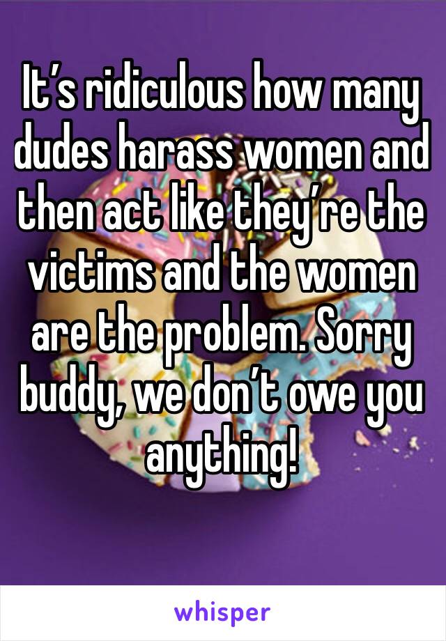 It’s ridiculous how many dudes harass women and then act like they’re the victims and the women are the problem. Sorry buddy, we don’t owe you anything!