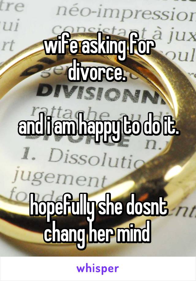 wife asking for divorce. 

and i am happy to do it. 

hopefully she dosnt chang her mind 
