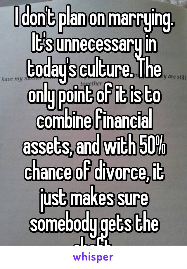 I don't plan on marrying. It's unnecessary in today's culture. The only point of it is to combine financial assets, and with 50% chance of divorce, it just makes sure somebody gets the shaft 