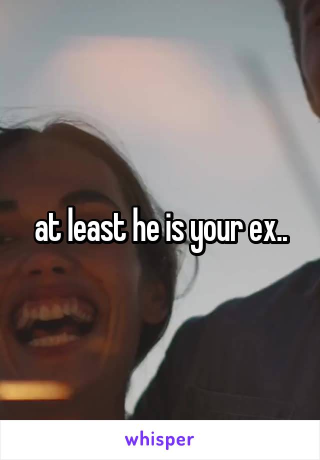 at least he is your ex..