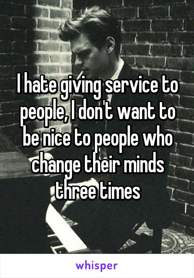 I hate giving service to people, I don't want to be nice to people who change their minds three times