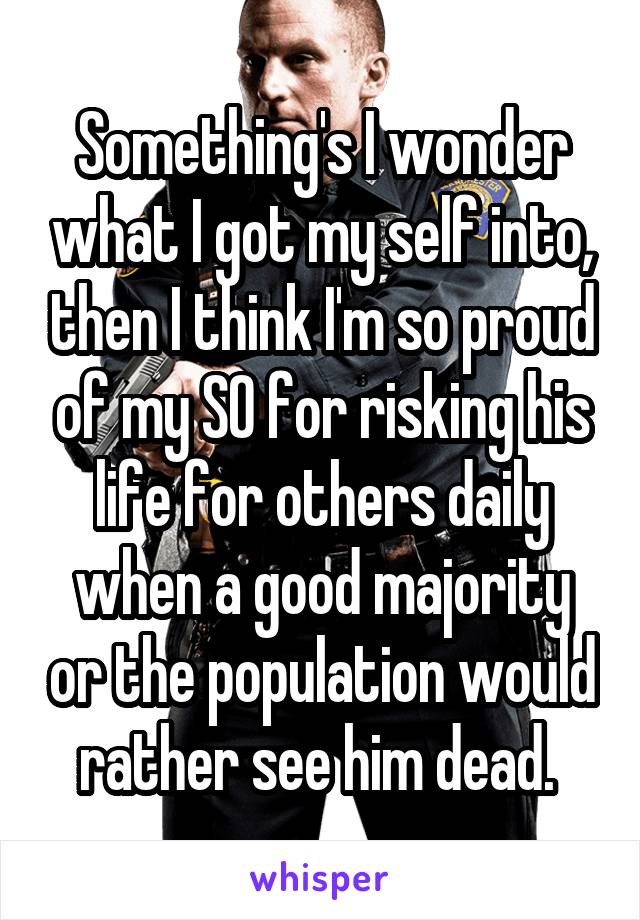 Something's I wonder what I got my self into, then I think I'm so proud of my SO for risking his life for others daily when a good majority or the population would rather see him dead. 