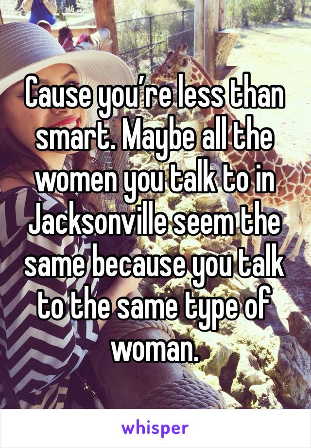Cause you’re less than smart. Maybe all the women you talk to in Jacksonville seem the same because you talk to the same type of woman.