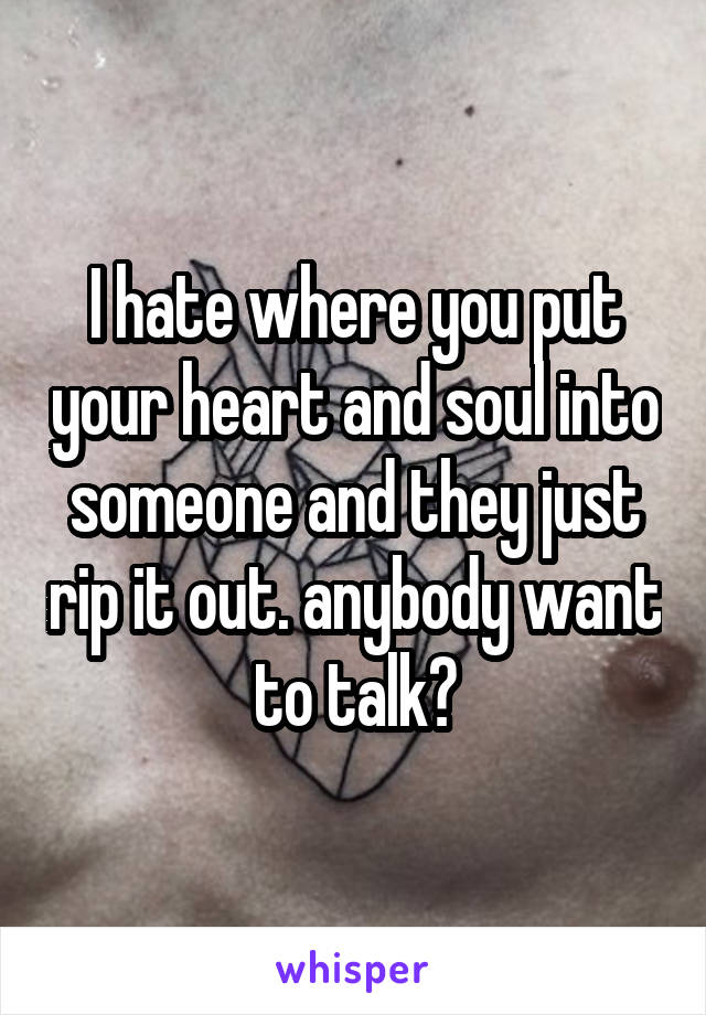 I hate where you put your heart and soul into someone and they just rip it out. anybody want to talk?