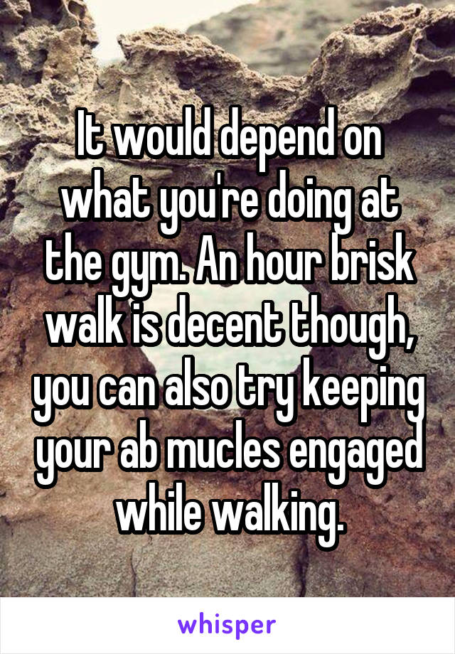 It would depend on what you're doing at the gym. An hour brisk walk is decent though, you can also try keeping your ab mucles engaged while walking.