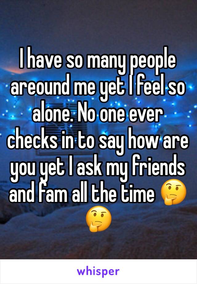 I have so many people areound me yet I feel so alone. No one ever checks in to say how are you yet I ask my friends and fam all the time 🤔🤔