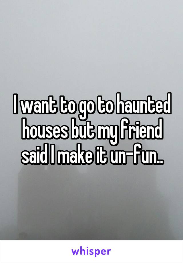 I want to go to haunted houses but my friend said I make it un-fun..
