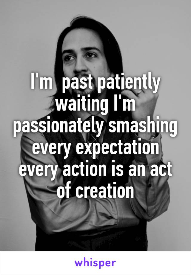 I'm  past patiently waiting I'm passionately smashing every expectation every action is an act of creation