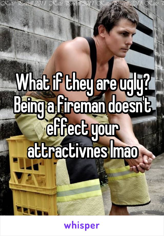 What if they are ugly? Being a fireman doesn't effect your attractivnes lmao