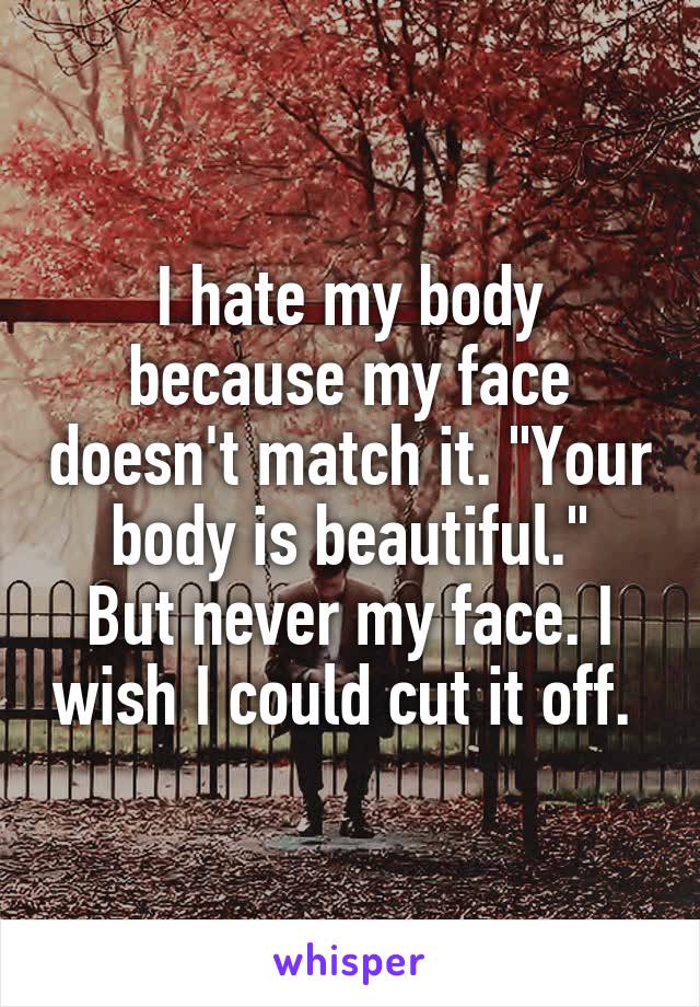 I hate my body because my face doesn't match it. "Your body is beautiful."
But never my face. I wish I could cut it off. 