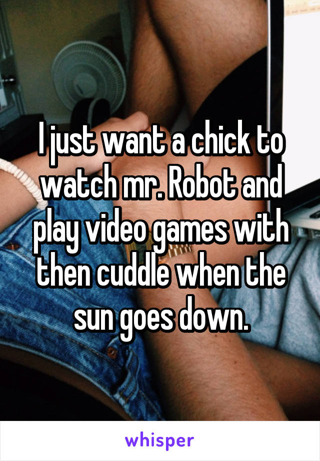 I just want a chick to watch mr. Robot and play video games with then cuddle when the sun goes down.