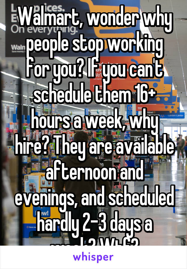 Walmart, wonder why people stop working for you? If you can't schedule them 16+ hours a week, why hire? They are available afternoon and evenings, and scheduled hardly 2-3 days a week? Wtf?