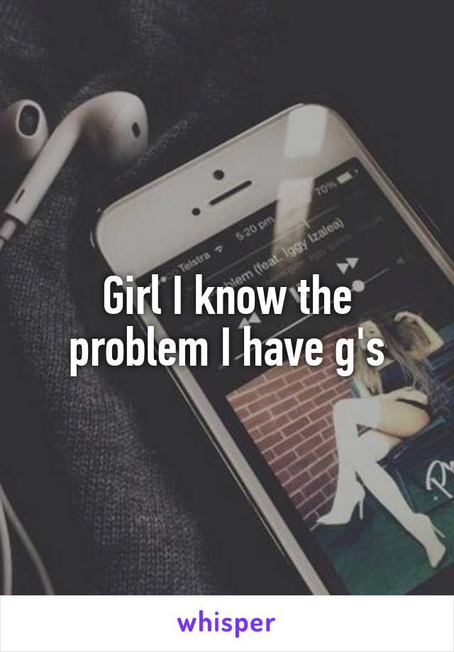 Girl I know the problem I have g's