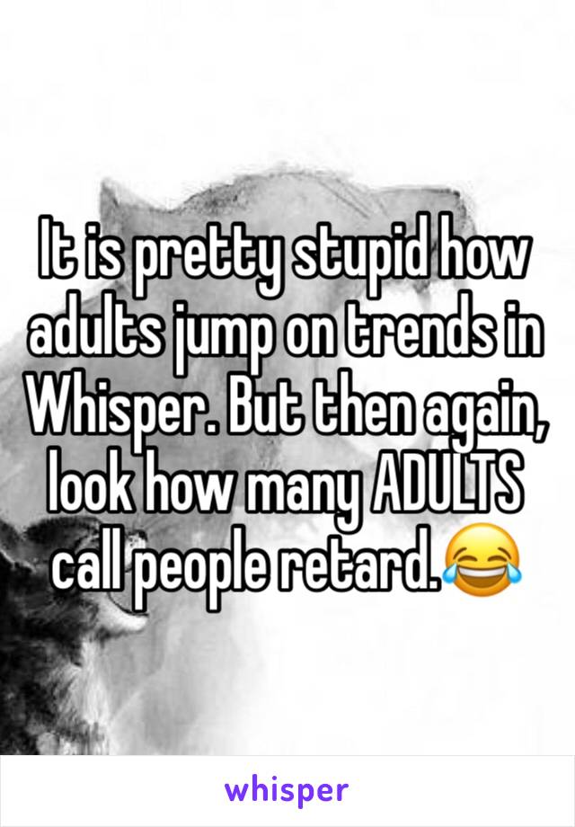 It is pretty stupid how adults jump on trends in Whisper. But then again, look how many ADULTS call people retard.😂