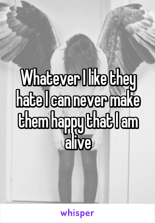 Whatever I like they hate I can never make them happy that I am alive