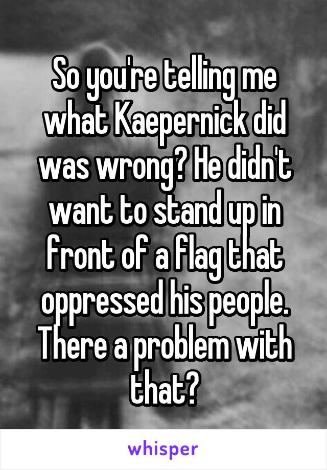 So you're telling me what Kaepernick did was wrong? He didn't want to stand up in front of a flag that oppressed his people. There a problem with that?