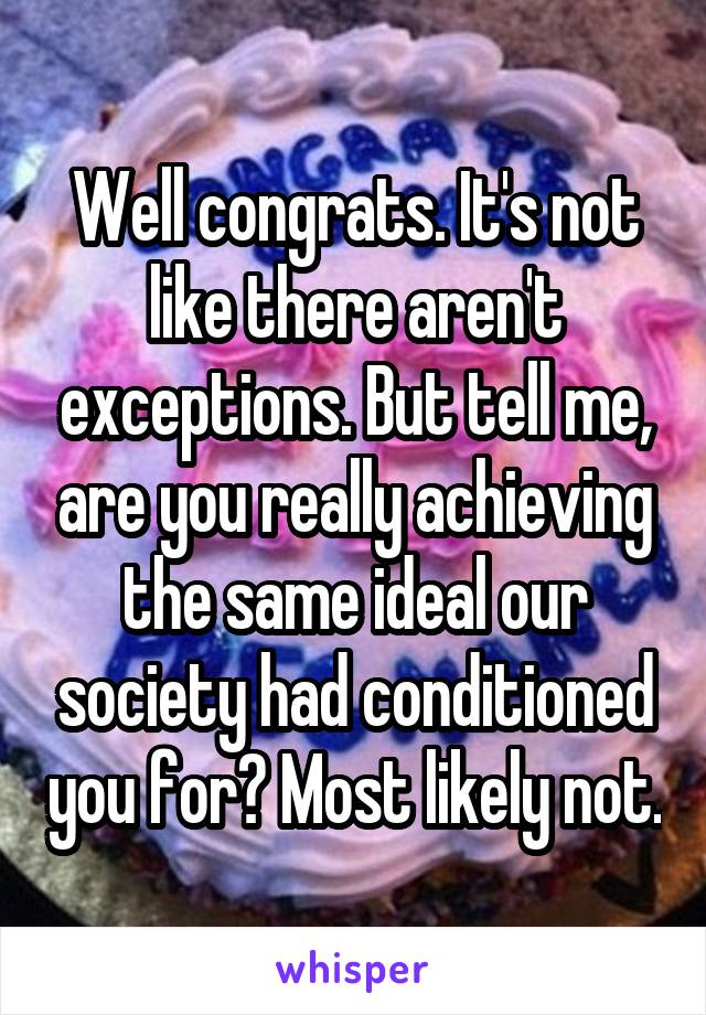 Well congrats. It's not like there aren't exceptions. But tell me, are you really achieving the same ideal our society had conditioned you for? Most likely not.