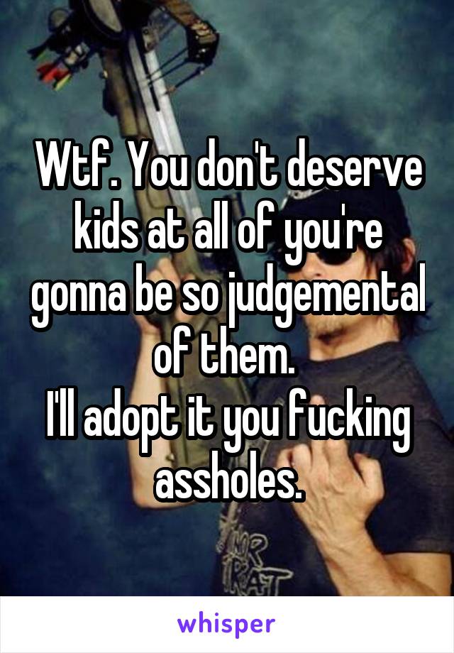 Wtf. You don't deserve kids at all of you're gonna be so judgemental of them. 
I'll adopt it you fucking assholes.