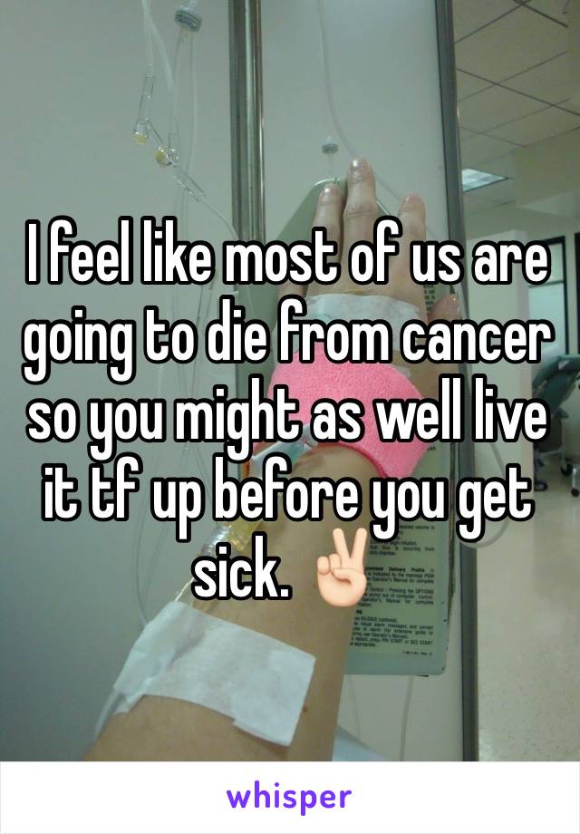 I feel like most of us are going to die from cancer so you might as well live it tf up before you get sick. ✌🏻