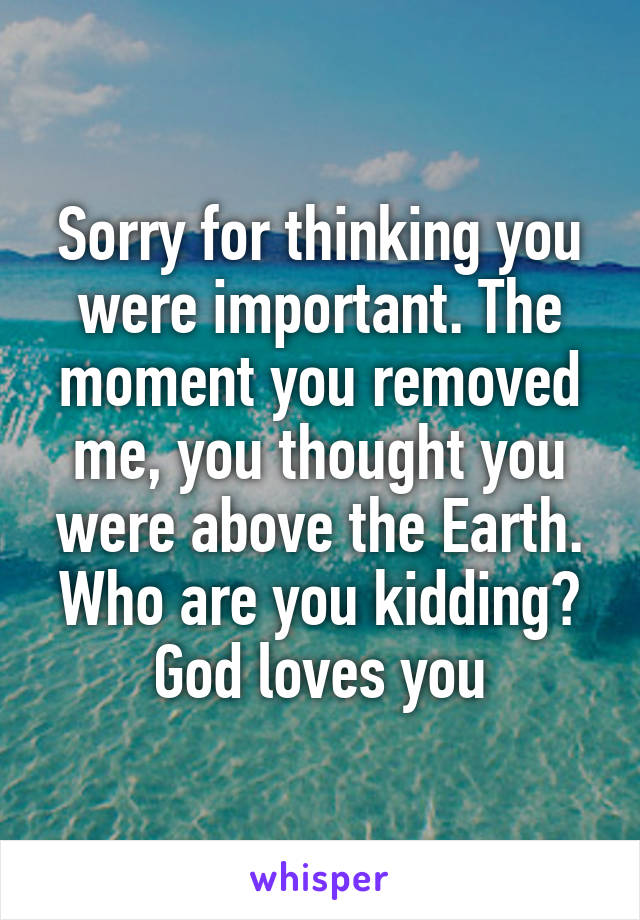Sorry for thinking you were important. The moment you removed me, you thought you were above the Earth. Who are you kidding? God loves you