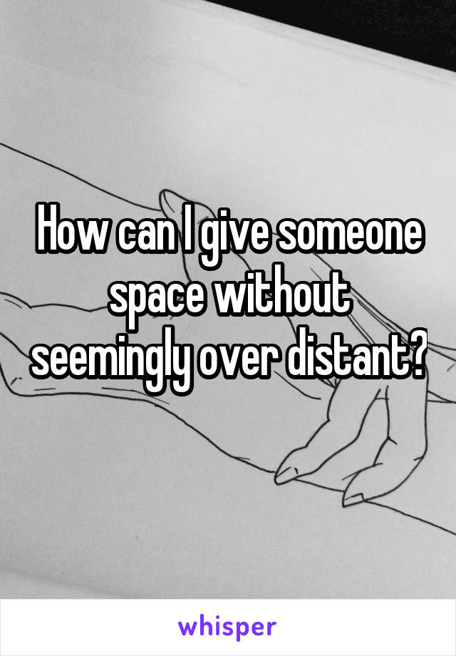 How can I give someone space without seemingly over distant? 