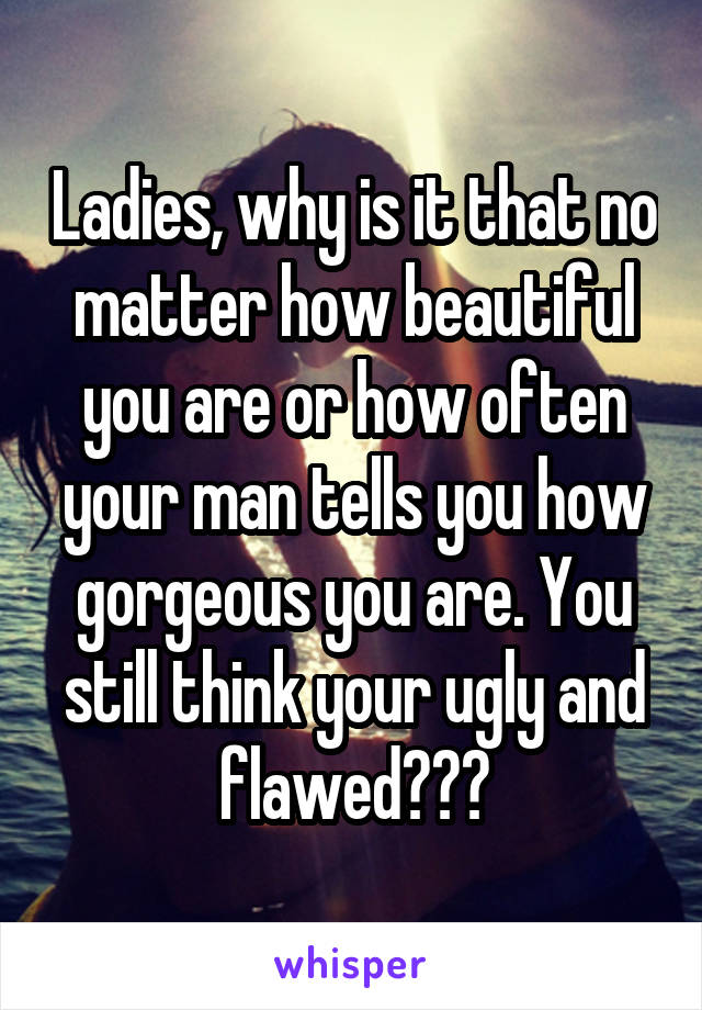 Ladies, why is it that no matter how beautiful you are or how often your man tells you how gorgeous you are. You still think your ugly and flawed???
