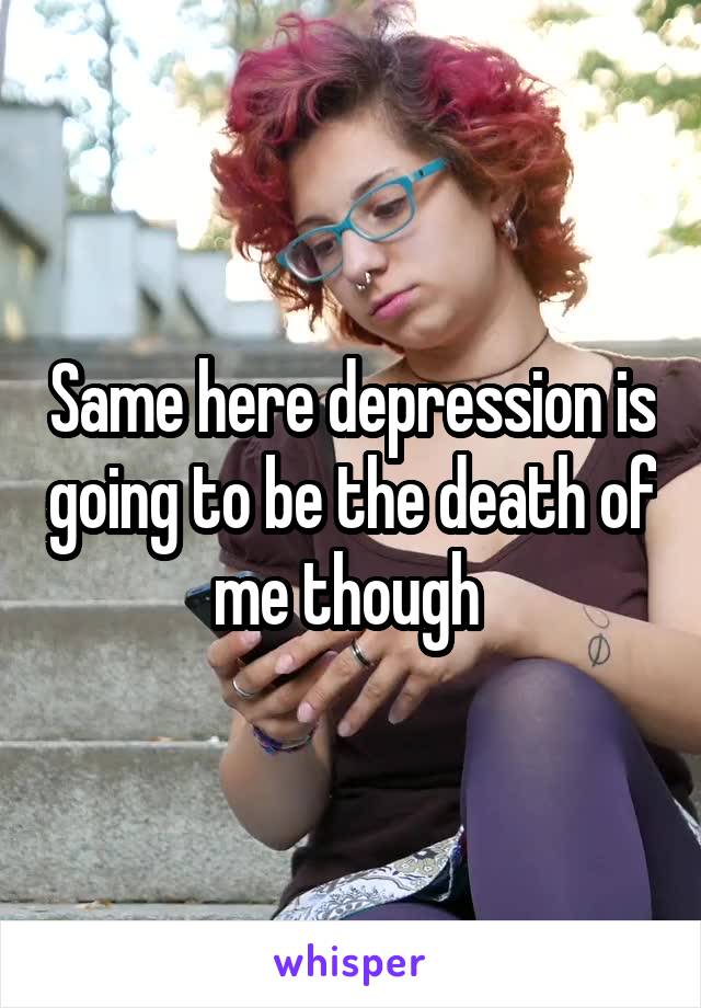 Same here depression is going to be the death of me though 